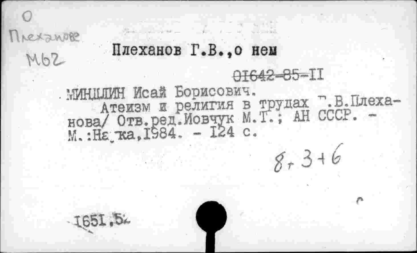 ﻿О	■
Плеханов Г.В.,о ней
Нод
91642~65-П
. ЖИЛИН Исай Борисович. „
Атеизм и религия в трудах .В.Плеха нова/ Отв.ред.Иовчук И.Г., АН и, иг. -М. тса.1ь84. - 124 с.